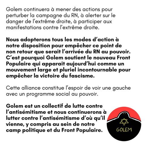 Golem continuera à mener des actions pour perturber la campagne du RN, et alerter sur le danger de l'extrême droite, à participer aux manifestations contre |'extrême droite.

Nous adopterons tous les modes d’action a notre disposition pour empécher ce point de non retour que serait I'arrivée du RN au pouvoir. C’est pourquoi Golem soutient le nouveau Front Populaire qui apparait aujourd’hui comme un mouvement large et pluriel incontournable pour empécher la victoire du fascisme.

Cette alliance constitue I'espoir de voir une gauche avec un programme social au pouvoir.

Golem est un collectif de lutte contre I'antisémitisme et nous continuerons a lutter contre I'antisémitisme d’ou qu'il vienne, y compris au sein de notre camp politique et du Front Populaire.
