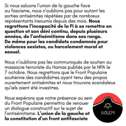 Si nous saluons |'union de la gauche face au fascisme, nous n'oublions pas pour autant les sorties antisémites répétées par de nombreux représentants Insoumis depuis des mois. Nous regrettons l'incapacité de la Fl a se remettre en question et son déni continu, depuis plusieurs années, de |'antisémitisme dans ses rangs.

De même pour les candidats condamnés pour violences sexistes, ou harcèlement moral et sexuel.

Nous n'oublions pas les communiqués de soutien au massacre terroriste du Hamas publiés par le NPA le 7 octobre. Nous regrettons que le Front Populaire soutienne des candidat·es ayant tenu des propos ouvertement antisémites et nous trouvons scandaleux qu'iels aient été investi·es.

Nous espérons que notre présence au sein du Front Populaire permettra de renouer un dialogue constructif sur le sujet de I'antisémitisme. L'union de la gauche et la constitution d’un front antifasciste.