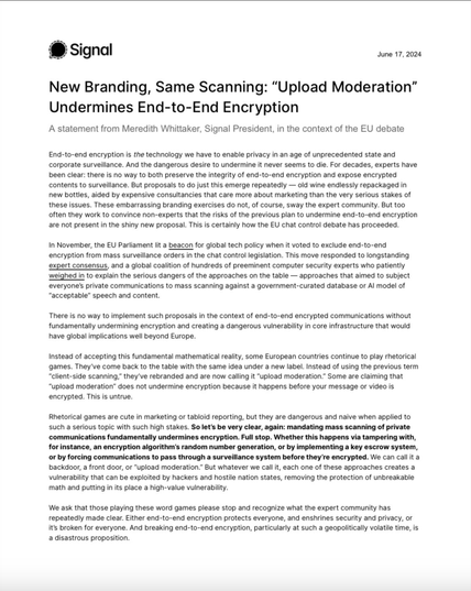 New Branding, Same Scanning: “Upload Moderation”
Undermines End-to-End Encryption
A statement from Meredith Whittaker, Signal President, in the context of the EU debate
End-to-end encryption is the technology we have to enable privacy in an age of unprecedented state and
corporate surveillance. And the dangerous desire to undermine it never seems to die. For decades, experts have
been clear: there is no way to both preserve the integrity of end-to-end encryption and expose encrypted
contents to surveillance. But proposals to do just this emerge repeatedly — old wine endlessly repackaged in
new bottles, aided by expensive consultancies that care more about marketing than the very serious stakes of
these issues. These embarrassing branding exercises do not, of course, sway the expert community. But too
often they work to convince non-experts that the risks of the previous plan to undermine end-to-end encryption
are not present in the shiny new proposal. This is certainly how the EU chat control debate has proceeded.
In November, the EU Parliament lit a beacon for global tech policy when it voted to exclude end-to-end
encryption from mass surveillance orders in the chat control legislation.