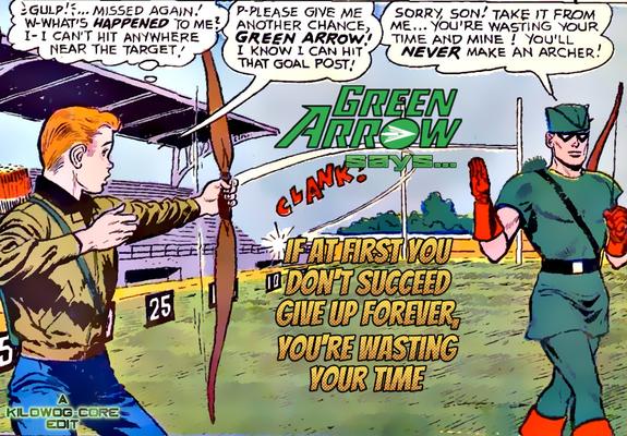 In a comic panel a young Roy Harper, later known as Speedy, is trying to impress Green Arrow with his archery by shooting down a football field. Instead, his arrow swerves dramatically and hits the metal bleachers. Roy thinks, "Gulp! Missed again! W-what's happened to me? I-I can't hit anywhere near the target?" Roy says, "P-please give me another change, Green Arrow! I know I can hit that goal post!" Green Arrow is already walking off. He says, "Sorry, son! Take it from me... you're wasting your time and mine! You'll never make an archer!" A caption reads, "Green Arrow says... if at first you don't succeed give up forever, you're wasting your time". A caption reads "A Kilowog-core Edit".