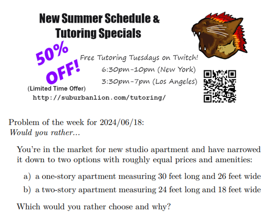An advertisement with a flaming lion head logo and QR code,
    with text reading as follows:

    New Summer Schedule & Tutoring Specials
    50% OFF! (Limited Time Offer)
    
    Free Tutoring Tuesday on Twitch!
    6:30pm-10pm (New York),  3:30pm-7pm (Los Angeles) 

    http://suburbanlion.com/tutoring/ 
    
Problem of the week for 2024/06/18:
Would you rather...
You’re in the market for new studio apartment and have narrowed
it down to two options with roughly equal prices and amenities:
a) a one-story apartment measuring 30 feet long and 26 feet wide
b) a two-story apartment measuring 24 feet long and 18 feet wide
Which would you rather choose and why?