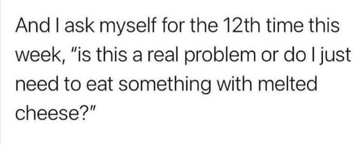 A meme that says “And I ask myself for the 12th time this week ‘Is this really a problem or do I just eat something with melted cheese?’”