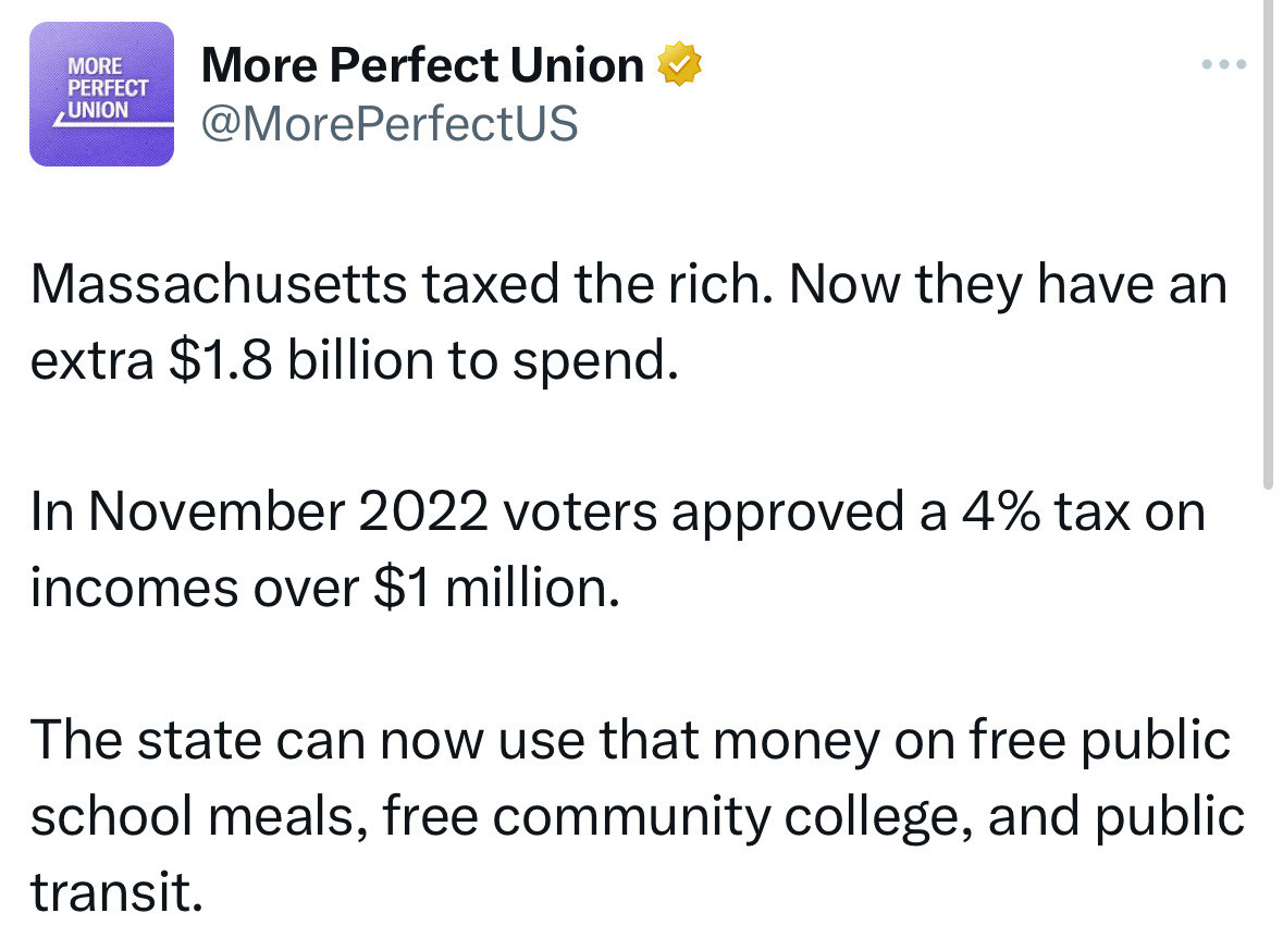 More Perfect Union 2  Massachusetts taxed the rich. Now they have an extra $1.8 billion to spend. In November 2022 voters approved a 4% tax on incomes over $1 million. The state can now use that money on free public school meals, free community college, and public transit.