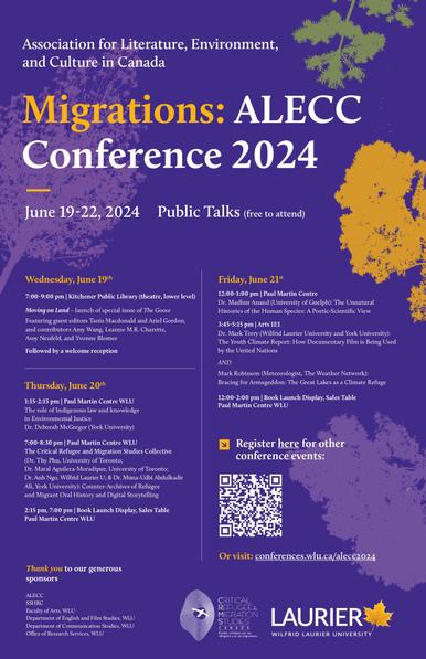 Association for Literature, Environment, and Culture in Canada 
Migrations: ALECC Conference 2024 June 19-22, 2024 
Public Talks (Free to attend)
Wednesday, June 19 Friday, June 21 7:00-9:00 pm | Kitchener Public Library (theatre, lower level) 
Moving on Land - launch of special issue of The Goose, featuring guest editors Tanis Macdonald and Ariel Gordon, and contributors Amy Wang, Leanne M.R. Charette, Amy Neufeld, and Yvonne Blomer
Thursday, June 20
1:15-2:15 pm | Paul Martin Centre WLU The role of Indigenous law and knowledge in Environmental Justice Dr. Deborah McGregor (York University) 
7:00-8:30 pm | Paul Martin Centre WLU  The Critical Refugee and Migration Studies Collective (Dr. Thy Phu, University of Toronto; Dr. Maral Aguilera-Moradipur, University of Toronto; Dr. Anh Ngo, Wilfrid Laurier U; & Dr. Muna-Udbi Abdulkadir-Ali, York University): Counter-Archives of Refugee and Migrant Oral History and Digital Storytelling
Friday June 21
12-1pm PMC, WLU Dr. Madhur Anand (University of Guelph): The Unnatural Histories of the Human Species: A Poetic-Scientific View 

3:15-4:15pm Arts 1E1 WLU Dr. Mark Terry (Wilfrid Laurier University and York University): The Youth Climate Report: How Documentary Film is Being Used by the United Nations) and Mark Robinson (Meteorologist, The Weather Network): Bracing for Armageddon: The Great Lakes as a Climate Refuge 

12:00-2:00 pm | Book Launch Display, Sales Table) PMC WLU 

For more visit: conferences.wlu.ca/alecc2024