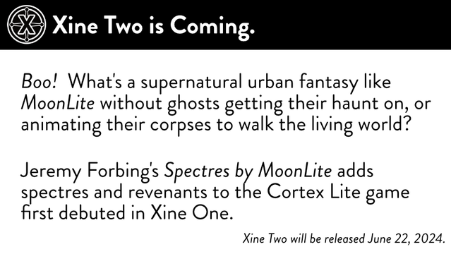 Placard framed by "Xine Two is Coming."

 Boo! What's a supernatural urban fantasy like MoonlLite without ghosts getting their haunt on, or animating their corpses to walk the living world? Jeremy Forbing's Spectres bﬁ\/ MoonlLite adds spectres and revenants to the Cortex Lite game first debuted in Xine One.

Xine Two will be released June 22, 2024.