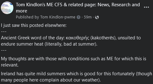 Tom Kindlon's ME CFS & related page: News, Research and more

I just saw this posted elsewhere:
---
Ancient Greek word of the day: κακοθερής (kakotherēs), unsuited to endure summer heat (literally, bad at summer).
---
My thoughts are with those with conditions such as ME for which this is relevant. 
Ireland has quite mild summers which is good for this fortunately (though many people here complain about our weather).