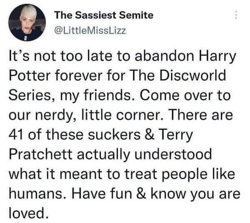 The Sassiest Semite
@LittleMissLizz

It’s not too late to abandon Harry Potter forever for The Discworld Series, my friends. Come over to our nerdy, little corner. There are 41 of these suckers & Terry Pratchett actually understood what it meant to treat people like humans. Have fun & know you are loved.