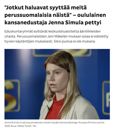 Kuvakaappaus Ylen eilisestä uutisesta, jossa Jenna Simula kuva. Lukee:

”Jotkut haluavat syyttää meitä perussuomalaisia näistä” – oululainen kansanedustaja Jenna Simula pettyi
Eduskuntaryhmät esittävät keskustelualoitetta ääriliikkeiden uhasta. Perussuomalaisten Jani Mäkelän mukaan asiaa ei edistetty hyvien käytäntöjen mukaisesti. Siksi puolue ei ole mukana.

Jenna Simula on perussuomalaisten toisen kauden kansanedustaja. Kuvassa Simula vuonna 2020. Kuva: Pekka Tynell / Yle