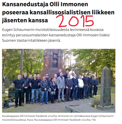 Kuvakaappaus Ylen sivulta uutisesta vuodelta 2015, jossa jo klassikoksi noussut kuva, missä tuolloinen persujen niin ikään oululainen kansanedustaja Olli Immonen poseeraa Eugen Schaumanin haudalla Porvoossa Suomen Sisun järjestämässä tilaisuudessa, kuvassa iso joukko PVL:en kuuluvia natseja. 

Supo on määritellyt Suomen sisunkin ääriryhmäksi. Immonen oli sen puheenjohtajakin monta vuotta. 

Lukee:

Kansanedustaja Olli Immonen poseeraa kansallissosialistisen liikkeen jäsenten kanssa
Eugen Schaumanin muistotilaisuudesta levinneessä kuvassa esiintyy perussuomalaisten kansanedustaja Olli Immosen lisäksi Suomen Vastarintaliikkeen jäseniä.

Kuvakaappaus Olli Immosen Facebook-sivuilta. Immonen on ryhmäkuvassa Eugen Schaumanin muistotilaisuudessa. Kuva: Ruutukaappaus Olli Immosen Facebook-sivuilta / Yle