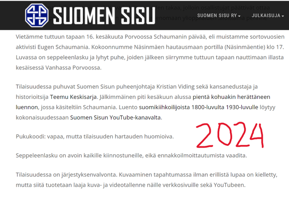 Kuvakaappaus Suomen sisun sivuilta, jossa kerrotaan ajankohtaisissa asioissa tämän vuoden Eugen Schaumanin haudalla kokoontumisesta. Puhujana on jälleen ollut persujen kansanedustaja Teemu Keskisarja. Lukee:

Vietämme tuttuun tapaan 16. kesäkuuta Porvoossa Schaumanin päivää, eli muistamme sortovuosien aktivisti Eugen Schaumania. Kokoonnumme Näsinmäen hautausmaan portilla (Näsinmäentie) klo 17. Luvassa on seppeleenlasku ja lyhyt puhe, joiden jälkeen siirrymme tuttuun tapaan nauttimaan illasta kesäisessä Vanhassa Porvoossa.

Tilaisuudessa puhuvat Suomen Sisun puheenjohtaja Kristian Viding sekä kansanedustaja ja historioitsija Teemu Keskisarja. Jälkimmäinen piti kesäkuun alussa pientä kohuakin herättäneen luennon, jossa käsiteltiin Schaumania. Luento suomikiihkoilijoista 1800-luvulta 1930-luvulle löytyy kokonaisuudessaan Suomen Sisun YouTube-kanavalta.

Pukukoodi: vapaa, mutta tilaisuuden hartauden huomioiva.

Seppeleenlasku on avoin kaikille kiinnostuneille, eikä ennakkoilmoittautumista vaadita.

Tilaisuudessa on järjestyksenvalvonta. Kuvaaminen tapahtumassa ilman erillistä lupaa on kielletty, mutta siitä tuotetaan laaja kuva- ja videotallenne näille verkkosivuille sekä YouTubeen.