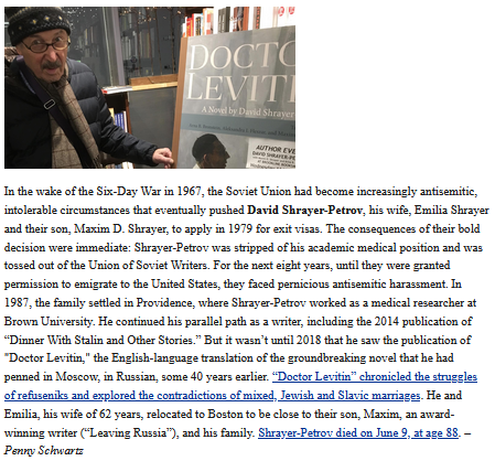 In the wake of the Six-Day War in 1967, the Soviet Union had become increasingly antisemitic, intolerable circumstances that eventually pushed David Shrayer-Petrov, his wife, Emilia Shrayer and their son, Maxim D. Shrayer, to apply in 1979 for exit visas. The consequences of their bold decision were immediate: Shrayer-Petrov was stripped of his academic medical position and was tossed out of the Union of Soviet Writers. For the next eight years, until they were granted permission to emigrate to the United States, they faced pernicious antisemitic harassment. In 1987, the family settled in Providence, where Shrayer-Petrov worked as a medical researcher at Brown University. He continued his parallel path as a writer, including the 2014 publication of “Dinner With Stalin and Other Stories.” But it wasn’t until 2018 that he saw the publication of "Doctor Levitin," the English-language translation of the groundbreaking novel that he had penned in Moscow, in Russian, some 40 years earlier. “Doctor Levitin” chronicled the struggles of refuseniks and explored the contradictions of mixed, Jewish and Slavic marriages. He and Emilia, his wife of 62 years, relocated to Boston to be close to their son, Maxim, an award-winning writer (“Leaving Russia”), and his family. Shrayer-Petrov died on June 9, at age 88. – Penny Schwartz