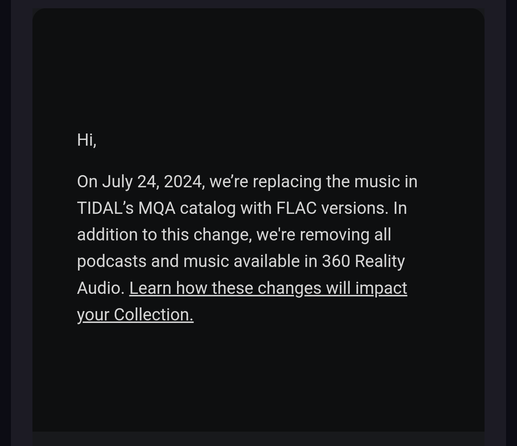 Hi,

On July 24, 2024, we're replacing theusic in TIDAL's MQA catalog with FLAC versions. In addition to this change, we're removing all podcasts and music available in 360 Reality Audio. Learn how these changes will impact your Collection.
