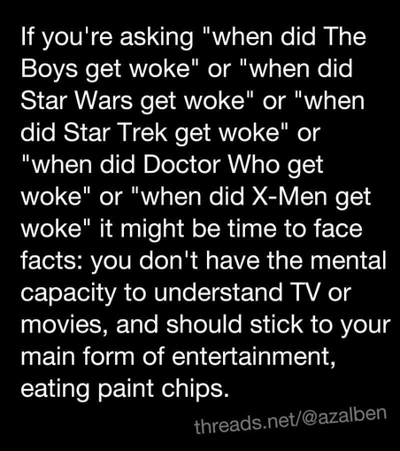 If you're asking "when did The Boys get woke" or "when did Star Wars get woke" or "when did Star Trek get woke" or "when did Doctor Who get woke" or "when did X-Men get woke" it might be time to face facts: you don't have the mental capacity to understand TV or movies, and should stick to your main form of entertainment, eating paint chips.

threads.net/@azalben