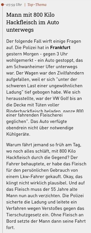Screenshot aus der Hessenschau-App:

"Mann mit 800 Kilo Hackfleisch im Auto unterwegs

Der folgende Fall wirft einige Fragen auf. Die Polizei hat in Frankfurt gestern Morgen - gegen 3 Uhr wohlgemerkt - ein Auto gestoppt, das am Schwanheimer Ufer unterwegs war. Der Wagen war den Zivilfahndern aufgefallen, weil er sich "unter der schweren Last einer ungewöhnlichen Ladung" tief gebogen habe. Wie sich herausstellte, war der VW Golf bis an die Decke mit Tüten voller Rinderhackfleisch beladen, ganze 800 Kilogramm. Das Fahrzeug habe "eher einer fahrenden Fleischerei geglichen". Das Auto verfügte obendrein nicht über notwendige Kühlgeräte.

Warum fährt jemand so früh am Tag, wo noch alles schläft, mit 800 Kilo Hackfleisch durch die Gegend? Der Fahrer behauptete, er habe das Fleisch für den persönlichen Gebrauch von einem Lkw-Fahrer gekauft. Okay, das klingt nicht wirklich plausibel. Und auf das Fleisch muss der 55 Jahre alte Mann nun auch verzichten. Die Polizei sicherte die Ladung und leitete ein Verfahren wegen Verstoßes gegen das Tierschutzgesetz ein. Ohne Fleisch an Bord setzte der Mann dann seine Fahrt fort."