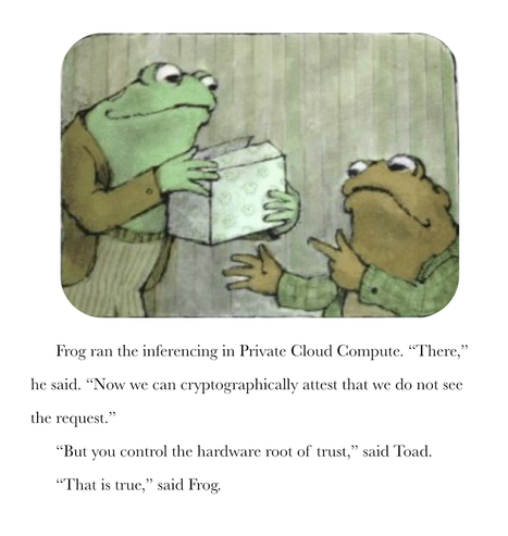 Frog is holding a box (presumably filled with cookies) as he converses with Toad.

Frog ran the inferencing in Private Cloud Compute. “There,” he said. “Now we can cryptographically attest that we do not see the request.”
“But you control the hardware root of trust,” said Toad.
“That is true,” said Frog.