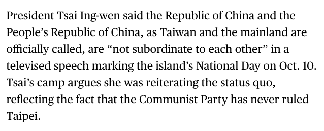 President Tsai Ing-wen said the Republic of China and the People’s Republic of China, as Taiwan and the mainland are officially called, are “not subordinate to each other” in a televised speech marking the island’s National Day on Oct. 10. Tsai’s camp argues she was reiterating the status quo, reflecting the fact that the Communist Party has never ruled Taipei.