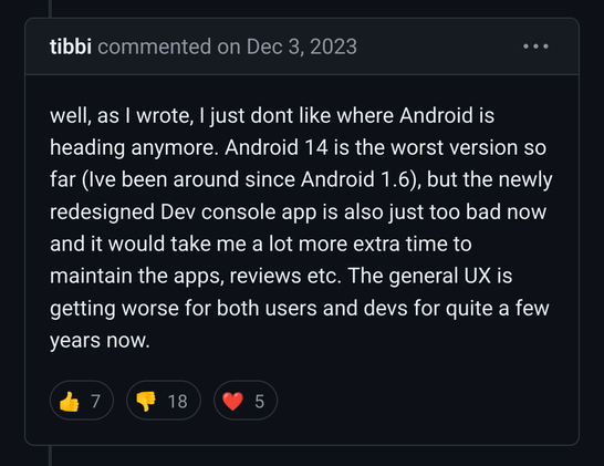 tibbi commented on Dec 3, 2023 

well, as I wrote, I just dont like where Android is heading anymore. Android 14 is the worst version so far (Ive been around since Android 1.6), but the newly redesigned Dev console app is also just too bad now and it would take me a lot more extra time to maintain the apps, reviews etc. The general UX is getting worse for both users and devs for quite a few years now.
