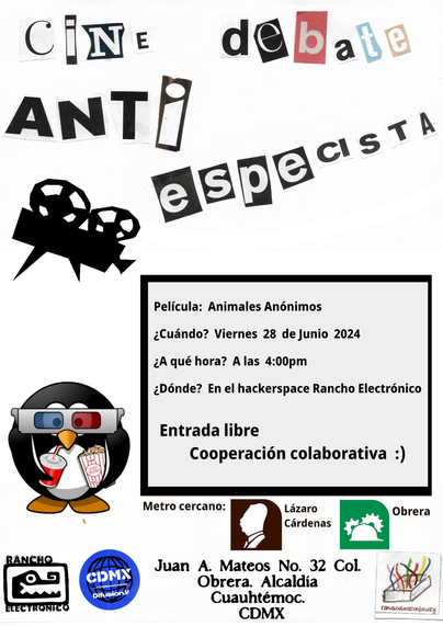 Cartel

Cine debate anti especista, el título está hecho con letras recortadas de una revista o periódico

Película: Animales Anónimos
¿Cuándo? Viernes 28 de Junio de 2024
¿A qué hora? A las 4:00pm
¿Dónde? En el hackerspace Rancho Electrónico

Entrada Libre
Cooperación colaborativa :)

Metro cercano: Lázaro Cárdenas y Obrera

Dirección: Juan A. Mateos No 32. Col Obrera Alcaldía Cuauhtémoc CDMX

Hay una ilustración de un pingüino con lentes 3D rojo y azul, unas palomitas y chesco.

También está uno de los logos del rancho (la cabeza de un cocodrilo), 
y el de DifusionV CDMX