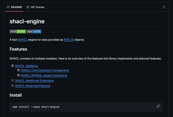Github page of #shacl libraries: 
shacl-engine
build status npm version

A fast SHACL engine for data provided as RDF/JS objects.

Features
SHACL consists of multiple modules. Here is an overview of the features this library implements and planned features:

 SHACL Validation
 SHACL Core Constraint Components
 SHACL SPARQL-based Constraints
 SHACL JavaScript Extensions
 SHACL Advanced Features