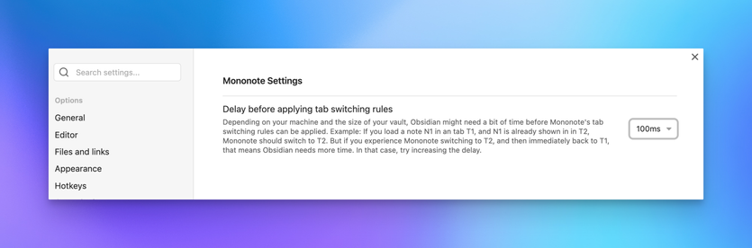 Screenshot of an Obsidian settings tab, reading:

> # Mononote Settings
>
> ## Delay before applying tab switching rules
>
> Depending on your machine and the size of your vault, Obsidian might need a bit of time before Mononote's tab switching rules can be applied. Example: If you load a note N1 in an tab T1, and N1 is already shown in in T2, Mononote should switch to T2. But if you experience Mononote switching to T2, and then immediately back to T1, that means Obsidian needs more time. In that case, try increasing the delay.

… followed by a dropdown, showing “100ms”.