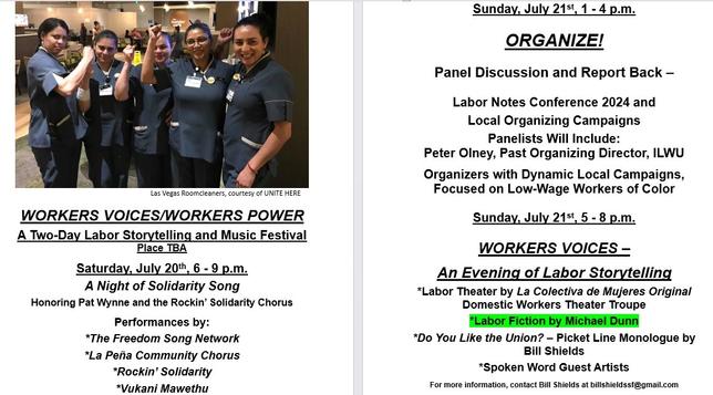 Image of five women housekeepers and UNITE HERE members in Las Vegas. Below that, a description of the WORKERS VOICES/WORKERS POWER event.
A Two-Day Labor Storytelling and Music Festival
Place TBA
Saturday, July 20th, 6 - 9 p.m.
A Night of Solidarity Song
Honoring Pat Wynne and the Rockin’ Solidarity Chorus
Performances by:
*The Freedom Song Network
*La Peña Community Chorus
*Rockin’ Solidarity
*Vukani Mawethu

Sunday, July 21st, 1 - 4 p.m.
Panel Discussion and Report Back –Labor Notes Conference 2024 and Local Organizing Campaigns
Panelists Will Include: Peter Olney, Past Organizing Director, ILWU; Organizers with Dynamic Local Campaigns, Focused on Low-Wage Workers of Color

Sunday, July 21st, 5 - 8 p.m.
*Labor Theater by La Colectiva de Mujeres Original
Domestic Workers Theater Troupe
*Labor Fiction by Michael Dunn
*Do You Like the Union? – Picket Line Monologue by Bill Shields
*Spoken Word Guest Artists
For more information, contact Bill Shields at billshieldssf@gmail.com