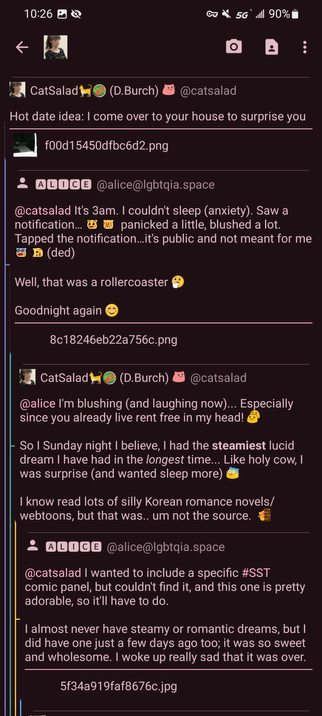 CatSalad
(D.Burch) @catsalad
Hot date idea: I come over to your house to surprise you
f00d15450dfbc6d2.png

ALICE @alice@lgbtqia.space
@catsalad It's 3am. I couldn't sleep (anxiety). Saw a notification... panicked a little, blushed a lot. Tapped the notification...it's public and not meant for me B (ded)

Well, that was a rollercoaster
Goodnight again

8c18246eb22a756c.png

CatSalad
(D.Burch) @catsalad
@alice I'm blushing (and laughing now)... Especially since you already live rent free in my head!
So I Sunday night I believe, I had the steamiest lucid dream I have had in the longest time... Like holy cow, I was surprise (and wanted sleep more)
I know read lots of silly Korean romance novels/ webtoons, but that was.. um not the source.

ALICE @alice@lgbtqia.space
@catsalad I wanted to include a specific #SST comic panel, but couldn't find it, and this one is pretty adorable, so it'll have to do.
I almost never have steamy or romantic dreams, but I did have one just a few days ago too; it was so sweet and wholesome. I woke up really sad that it was over.

5f34a919faf8676c.jpg