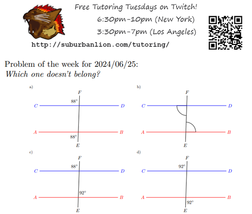 Free Tutoring Tuesday on Twitch!
    6:30pm-10pm (New York),  3:30pm-7pm (Los Angeles) 

    http://suburbanlion.com/tutoring/ 
    
    Problem of the Week 2024/06/25

    Which one doesn't belong?

    Four diagrams depicting two lines AB and CD with a
    tranversal EF. Various angles have been marked as follows:
  a)  labels both the top left of top intersection 
    and bottom left of bottom intersection as 88 degrees
  b)  uses arcs to indicate a pair of congruent angles at the bottom left 
  of top intersection and top right of bottom intersection
  c)  labels the top left of the top intersection 88 degrees
    and top right of bottom intersection as 92 degrees
  d)  labels the top left of the top intersection 92 degrees
    and bottom right of bottom intersection as 92 degrees