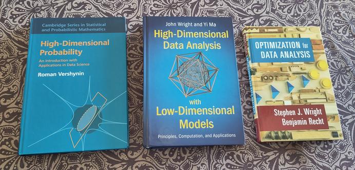 Picture of the 3 books I'm going to use for this course:

Vershynin, R. (2018). High-dimensional probability: An introduction with applications in data science (Vol. 47). Cambridge university press.

Wright, J., & Ma, Y. (2022). High-dimensional data analysis with low-dimensional models: Principles, computation, and applications. Cambridge University Press.

Wright, S. J., & Recht, B. (2022). Optimization for data analysis. Cambridge University Press.