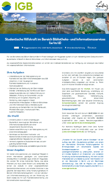 studentische Hilfskraft im Bereich Bibliotheks- und Informationsservices (w/m/d) am IGB Berlin

Ihre Aufgaben
    Unterstützung bei der Katalogisierung von Publikationen des IGB im Bibliothekssystem des IGB (Alephino), in der hauseigenen Publikationsdatenbank und in anderen Nachweissystemen
    Mitarbeit bei der Betreuung der Open-Access-Dienste: Unterstützung des Workflows der Open-Access-Supportstruktur am Institut (Klärung von Metadaten, Prüfung von Dokumenten und der Einhaltung von Vorgaben, Reporting und Monitoring, überwiegend in Excel)
    Verschiedene Hilfsaufgaben im Bereich Bibliotheks- und Informationsservices (Unterstützung bei Verwaltung von Zeitschriften inkl. Schriftentausch, Pflichtablieferungen, Hochschulschriften, Ausleihe/Rückgabe)

 Ihr Profil
    Immatrikulation in einem einschlägigen Studienfach, bevorzugt der Bibliotheks- und Informationswissenschaft oder einer vergleichbaren Studienrichtung
    Idealerweise Erfahrung in der Katalogisierung mit einem Bibliothekssystem
    Kenntnisse von fachlichen Nachweis- und Rechercheinstrumenten sowie Suchmaschinen und wissenschaftlichen Repositorien von Vorteil
    Verhandlungssichere Deutschkenntnisse und sehr gute Englischkenntnisse
    Sorgfältige Arbeitsweise, selbstständiges Arbeiten

Infos unter: www.igb-berlin.de/stellenangebote.
