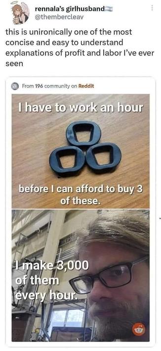 this is unironically one of the most
concise and easy to understand
explanations of profit and labor l've ever seen.

From 196 community on Reddit
I have to work an hour
before I can afford to buy 3
of these.
I make,3,000
of them
every hour.