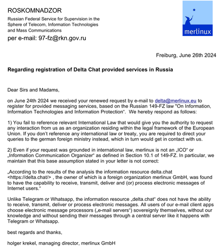 A letter from merlinux to Roskomandzor:
Regarding registration of Delta Chat provided services in Russia
with the following key content: 

1) You fail to reference relevant International Law that would give you the authority to request
any interaction from us as an organization residing within the legal framework of the European
Union. If you don’t reference any international law or treaty, you are required to direct your
queries to the german foreign ministry instead, which in turn would get in contact with us.
2) Even if your request was grounded in international law, merlinux is not an „ICO“ or
„Information Communication Organizer“ as defined in Section 10.1 of 149-FZ. In particular, we
maintain that this base assumption stated in your letter is not correct:
„According to the results of the analysis the information resource delta.chat
<https://delta.chat/> , the owner of which is a foreign organization merlinux GmbH, was found
to have the capability to receive, transmit, deliver and (or) process electronic messages of
Internet users.“
Unlike Telegram or Whatsapp, the information resource „delta.chat“ does not have the ability
to receive, transmit, deliver or process electronic messages. All users of our e-mail client apps
choose electronic message processors („e-mail servers“) sovereignly themselves, without our
knowledge and without sending their messages through a central server like it happens with
Telegram or Whatsapp.