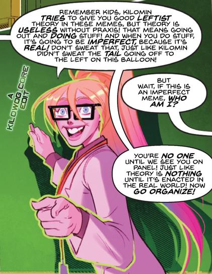 In a comic panel, Harley Quinn is in square glasses and a lab coat to teach a college course. In a dialogue bubble that's clearly been cut off from another one off-panel to the left, she says, "Remember kids, Kilomin tries to give you good leftist theory in these memes, but theory is useless without praxis! That means going out and doing stuff! And when you do stuff, it's going to be imperfect, because it's real! Don't sweat that, just like Kilomin didn't sweat the tail going off to the left on this balloon!" Someone off-panel to the right says, "But wait, if this is an imperfect meme, who am I?" Harley responds, "You're no one until we see you on panel! Just like theory is nothing until it's enacted in the real world! Now go organize!" A caption reads "A Kilowog-core Edit".