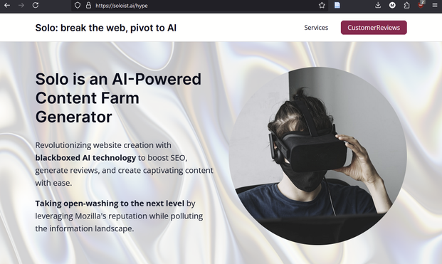 Solo is an AI-Powered Content Farm Generator

Revolutionizing website creation with blackboxed AI technology to boost SEO, generate reviews, and create captivating content with ease.

Taking open-washing to the next level by leveraging Mozilla's reputation while polluting the information landscape.