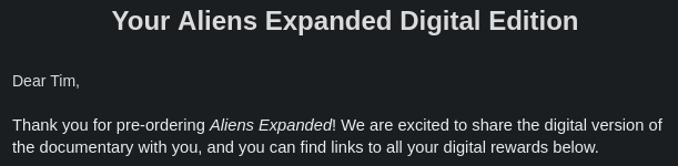 Email screenshot:

Your Aliens Expanded Digital Edition

Dear Tim,

Thank you for pre-ordering Aliens Expanded! We are excited to share the digital version of the documentary with you, and you can find links to all your digital rewards below.