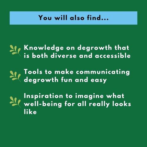 You will also find... Knowledge on degrowth that is both diverse and accessible. Tools to make communicating degrowth fun and easy. Inspiration to imagine what well-being for all really looks like