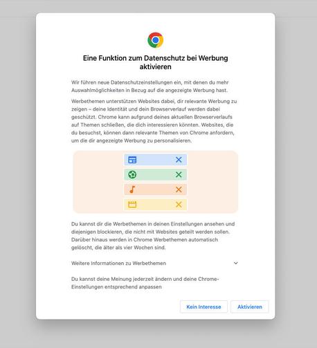 Einführung der Google Chrome Privacy Sandbox mit folgendem Text:

Eine Funktion zum Datenschutz bei Werbung aktivieren.

Wir führen neue Datenschutzeinstellungen ein, mit denen du mehr Auswahlmöglichkeiten in Bezug auf die angezeigte Werbung hast. 

Werbethemen unterstützen Websites dabei, dir relevante Werbung zu zeigen - deine Identität und dein Browserverlauf werden dabei geschützt. Chrome kann aufgrund deines aktuellen Browserverlaufs auf Themen schlieBen, die dich interessieren könnten. Websites, die du besuchst, können dann relevante Themen von Chrome anfordern, um die dir angezeigte Werbung zu personalisieren.

Du kannst dir die Werbethemen in deinen Einstellungen ansehen und diejenigen blockieren, die nicht mit Websites geteilt werden sollen.
Darüber hinaus werden in Chrome Werbethemen automatisch gelöscht, die älter als vier Wochen sind. 

Weitere Informationen zu Werbethemen. 

Du kannst deine Meinung jederzeit ändern und deine Chrome- Einstellungen entsprechend anpassen. 

                       [Kein Interesse]   [Aktivieren]