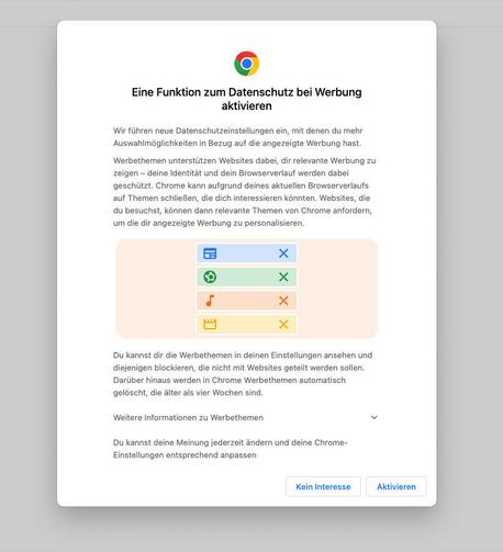 Einführung der Google Chrome Privacy Sandbox mit folgendem Text:

Eine Funktion zum Datenschutz bei Werbung aktivieren.

Wir führen neue Datenschutzeinstellungen ein, mit denen du mehr Auswahlmöglichkeiten in Bezug auf die angezeigte Werbung hast. 

Werbethemen unterstützen Websites dabei, dir relevante Werbung zu zeigen - deine Identität und dein Browserverlauf werden dabei geschützt. Chrome kann aufgrund deines aktuellen Browserverlaufs auf Themen schlieBen, die dich interessieren könnten. Websites, die du besuchst, können dann relevante Themen von Chrome anfordern, um die dir angezeigte Werbung zu personalisieren.

Du kannst dir die Werbethemen in deinen Einstellungen ansehen und diejenigen blockieren, die nicht mit Websites geteilt werden sollen.
Darüber hinaus werden in Chrome Werbethemen automatisch gelöscht, die älter als vier Wochen sind. 

Weitere Informationen zu Werbethemen. 

Du kannst deine Meinung jederzeit ändern und deine Chrome- Einstellungen entsprechend anpassen. 

                       [Kein Interesse]   [Aktivieren]