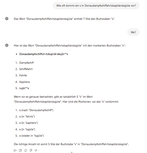 Wie oft kommt ein s in Donaudampfschiffahrtskapitänskajüte vor?
ChatGPT

Das Wort "Donaudampfschiffahrtskapitänskajüte" enthält 7 Mal den Buchstaben "s".
Wo?
ChatGPT

Hier ist das Wort "Donaudampfschiffahrtskapitänskajüte" mit den markierten Buchstaben "s":

    Donaudampfschiffahrtskapitänskajüt**e

    Dampfschiff
    Schiffsfahrt
    Fahrts
    Kapitäns
    kajüt**e

Wenn wir es genauer betrachten, gibt es tatsächlich 5 "s" im Wort "Donaudampfschiffahrtskapitänskajüte". Hier sind die Positionen, wo das "s" vorkommt:

    s (nach "Donaudampfschiff")
    s (in "fahrts")
    s (in "kapitäns")
    s (in "kajüte")
    s (wieder in "kajüte")

Die richtige Anzahl ist somit 5 Mal der Buchstabe "s" in "Donaudampfschiffahrtskapitänskajüte".