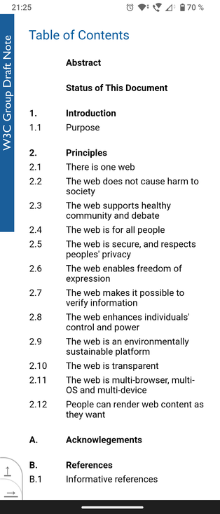 Screenshot of The Ethical Web Principles table of contents.

Section 2: Principles
2.1 There is one web.
2.2 The web does not cause harm to society.
2.3 The web supports healthy community and debate.
2.4 The web is for all people.
2.5 The web is secure, and respects peoples' privacy.
2.6 The web enables freedom of expression.
2.7 The web makes it possible to verify information.
2.8 The web enhances individuals' control and power.
2.9 The web is an environmentally sustainable platform.
2.10 The web is transparent.
2.11 The web is multi-browser, multi-OS and multi-device.
2.12 People can render web content as they want.