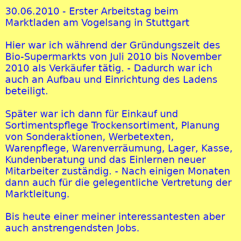 30.06.2010 - Erster Arbeitstag beim Marktladen am Vogelsang in Stuttgart

Hier war ich während der Gründungszeit des Bio-Supermarkts von Juli 2010 bis November 2010 als Verkäufer tätig. - Dadurch war ich auch an Aufbau und Einrichtung des Ladens beteiligt.

Später war ich dann für Einkauf und Sortimentspflege Trockensortiment, Planung von Sonderaktionen, Werbetexten, Warenpflege, Warenverräumung, Lager, Kasse, Kundenberatung und das Einlernen neuer Mitarbeiter zuständig. - Nach einigen Monaten dann auch für die gelegentliche Vertretung der Marktleitung.

Bis heute einer meiner interessantesten aber auch anstrengendsten Jobs.