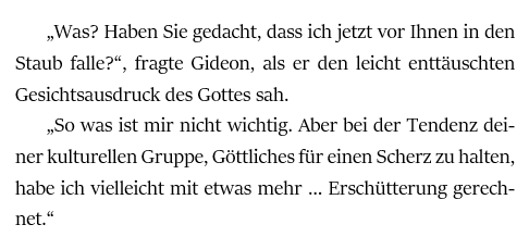 „Was? Haben Sie gedacht, dass ich jetzt vor Ihnen in den Staub falle?“, fragte Gideon, als er den leicht enttäuschten Gesichtsausdruck des Gottes sah.
„So was ist mir nicht wichtig. Aber bei der Tendenz deiner kulturellen Gruppe, Göttliches für einen Scherz zu halten, habe ich vielleicht mit etwas mehr … Erschütterung gerechnet.“