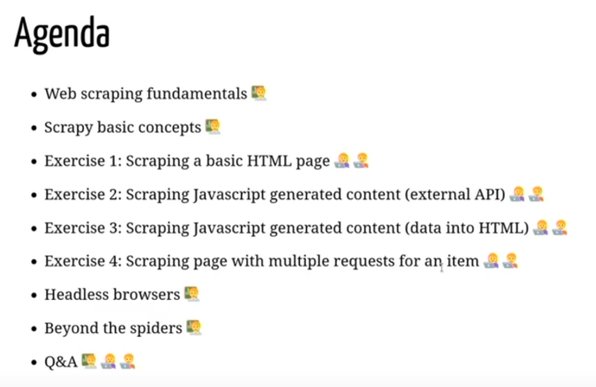 Agenda

Web scraping fundamentals 🧠
Scrapy basic concepts 🧠
Exercise 1: Scraping a basic HTML page 🧑‍💻🧑‍💻
Exercise 2: Scraping Javascript generated content (external API) 🧑‍💻🧑‍💻
Exercise 3: Scraping Javascript generated content (data into HTML) 🧑‍💻🧑‍💻
Exercise 4: Scraping page with multiple requests for an item 🧑‍💻🧑‍💻
Headless browsers 🧠
Beyond the spiders 🧠
Q&A 🧠🧑‍💻🧑‍💻