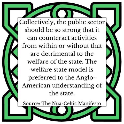Collectively, the public sector should be so strong that it can counteract activities from within or without that are detrimental to the welfare of the state. The welfare state model is preferred to the Anglo-American understanding of the state.    Source: The Nua-Celtic Manifesto