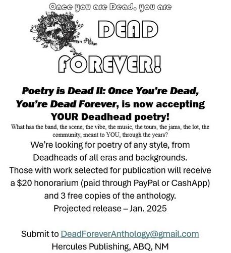Hercules Publishing is taking submissions for Poetry is Dead Vol 2
Once You’re Dead, You’re Dead Forever anthology
$20 honorarium + 3 copies of anthology if chosen for publication 
send poem to DeadForeverAnthology@gmail.com
Deadline is November 1, 2024
Grateful Dead Poetry Anthology
