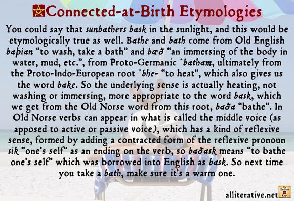 You could say that sunbathers bask in the sunlight, and this would be etymologically true as well. Bathe and bath come from Old English baþian “to wash, take a bath” and bæð “an immersing of the body in water, mud, etc.”, from Proto-Germanic *batham, ultimately from the Proto-Indo-European root *bhe- “to heat”, which also gives us the word bake. So the underlying sense is actually heating, not washing or immersing, more appropriate to the word bask, which we get from the Old Norse word from this root, baða “bathe”. In Old Norse verbs can appear in what is called the middle voice (as apposed to active or passive voice), which has a kind of reflexive sense, formed by adding a contracted form of the reflexive pronoun sik “one’s self” as an ending on the verb, so baðask means “to bathe one’s self” which was borrowed into English as bask. So next time you take a bath, make sure it’s a warm one.