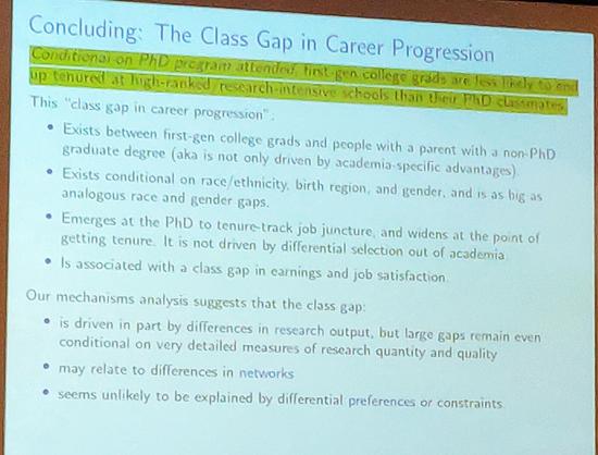 Concluding: The Class Gap in Career Progression

Conditional on PhD program attended first gen college grads are less likely to end up tenured at high-ranked research-intensive schools than Dieu PhD classmates

This "class gap in career progression".

• Exists between first-gen college grads and people with a parent with a non-PhD graduate degree (aka is not only driven by academia-specific advantages).

• Exists conditional on race/ethnicity, birth region, and gender, and is as big as analogous race and gender gaps.

• Emerges at the PhD to tenure-track job juncture, and widens at the point of getting tenure. It is not driven by differential selection out of academia

• Is associated with a class gap in earnings and job satisfaction.

Our mechanisms analysis suggests that the class gap:

• is driven in part by differences in research output, but large gaps remain even conditional on very detailed measures of research quantity and quality

• may relate to differences in networks

• seems unlikely to be explained by differential preferences or constraints