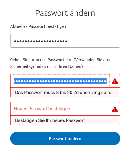 Screenshot von Ebay

Passwort ändern

Aktuelles Passwort bestätigen
xxxx

Geben Sie Ihr neues Passwort ein. (Verwenden Sie aus Sicherheitsgründen nicht Ihren Namen)
<Eingabefeld>
Fehler: Das Passwort muss 8 bis 20 Zeichen lang sein.

<Eingabefeld>
Bestätigen Sie Ihr neues Passwort