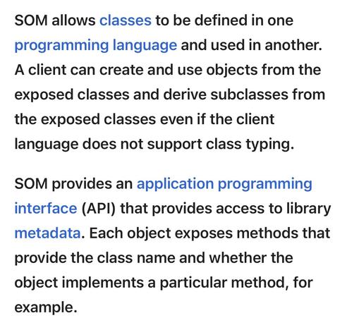 SOM allows classes to be defined in one programming language and used in another. A client can create and use objects from the exposed classes and derive subclasses from the exposed classes even if the client language does not support class typing. 

SOM provides an application programming interface (API) that provides access to library metadata. Each object exposes methods that provide the class name and whether the object implements a particular method, for example.