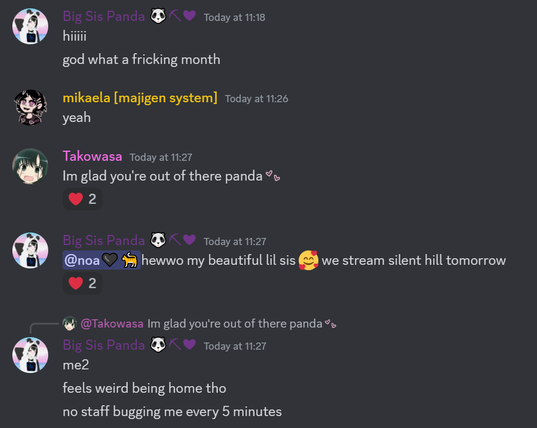 Discord screenshot:

Big Sis Panda 🐼⛏❤
hiiiii
god what a fricking month
mikaela [majigen system] — Today at 11:26
yeah
Takowasa — Today at 11:27
Im glad you're out of there panda:a_afx_heart_blinking:
Big Sis Panda 🐼⛏❤ — Today at 11:27
@noa🖤🐈hewwo my beautiful lil sis 🥰 we stream silent hill tomorrow
Big Sis Panda 🐼⛏❤ — Today at 11:27
me2
feels weird being home tho
no staff bugging me every 5 minutes