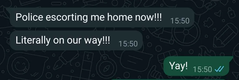 Whatsapp screenshot:

Police escorting me home now!!!
Literally on our way!!!

Yay!